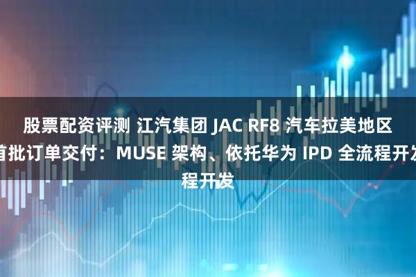 股票配资评测 江汽集团 JAC RF8 汽车拉美地区首批订单交付：MUSE 架构、依托华为 IPD 全流程开发
