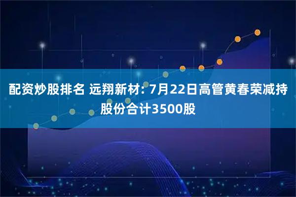 配资炒股排名 远翔新材: 7月22日高管黄春荣减持股份合计3500股