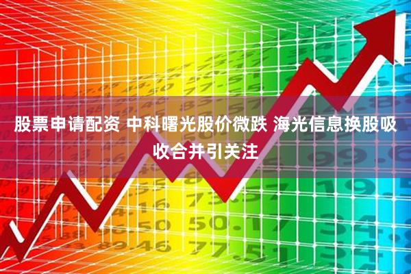 股票申请配资 中科曙光股价微跌 海光信息换股吸收合并引关注