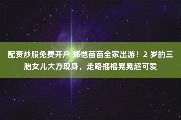 配资炒股免费开户 郑恺苗苗全家出游！2 岁的三胎女儿大方现身，走路摇摇晃晃超可爱