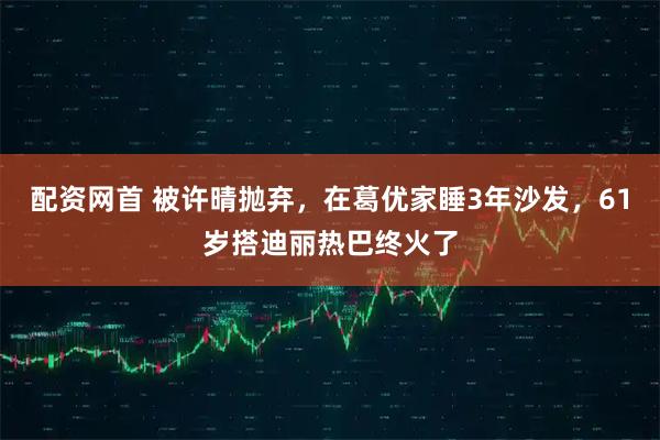 配资网首 被许晴抛弃，在葛优家睡3年沙发，61岁搭迪丽热巴终火了