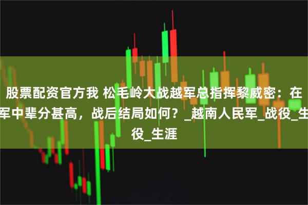 股票配资官方我 松毛岭大战越军总指挥黎威密：在越军中辈分甚高，战后结局如何？_越南人民军_战役_生涯