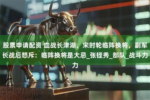 股票申请配资 血战长津湖，宋时轮临阵换将，副军长战后怒斥：临阵换将是大忌_张铚秀_部队_战斗力