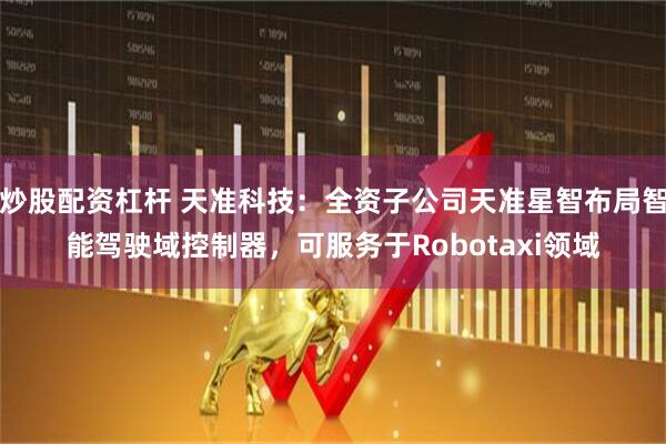 炒股配资杠杆 天准科技：全资子公司天准星智布局智能驾驶域控制器，可服务于Robotaxi领域