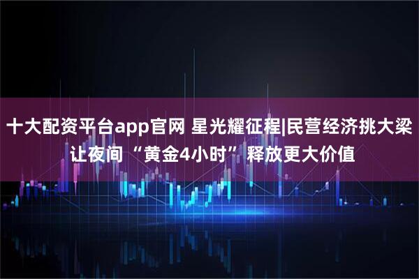 十大配资平台app官网 星光耀征程|民营经济挑大梁 让夜间 “黄金4小时” 释放更大价值