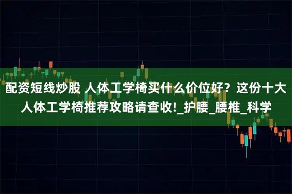 配资短线炒股 人体工学椅买什么价位好？这份十大人体工学椅推荐攻略请查收!_护腰_腰椎_科学