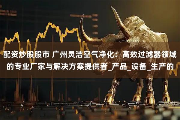 配资炒股股市 广州灵洁空气净化:高效过滤器领域的专业厂家与解决方案提供者_产品_设备_生产的