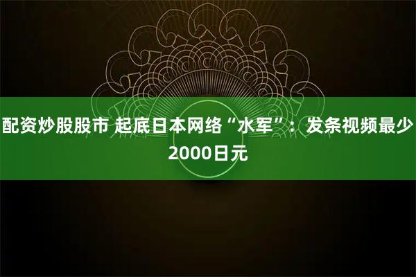 配资炒股股市 起底日本网络“水军”：发条视频最少2000日元