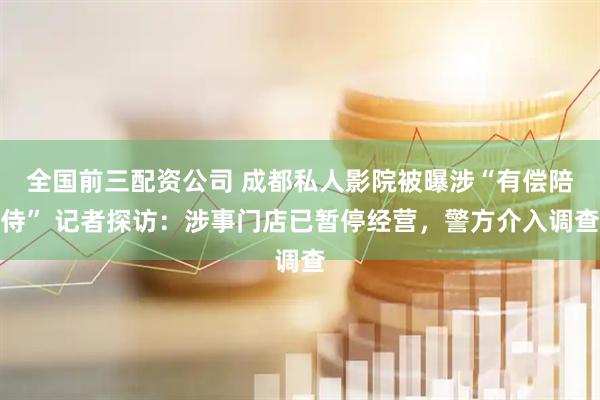 全国前三配资公司 成都私人影院被曝涉“有偿陪侍” 记者探访：涉事门店已暂停经营，警方介入调查
